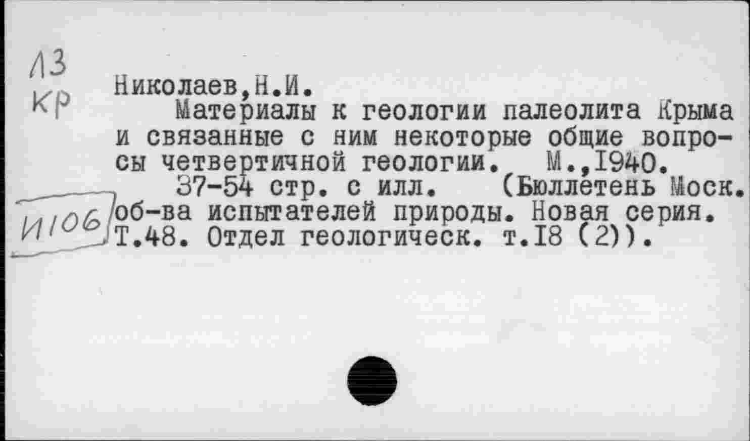 ﻿Николаев, Н.И.
к Материалы к геологии палеолита Крыма и связанные с ним некоторые общие вопросы четвертичной геологии. М.,1940.
____—,	37-54 стр. с илл. (Бюллетень Моск.
»л//)Д об-ва испытателей природы. Новая серия. -Т.48. Отдел геологическ. т.18 (2)).